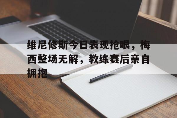 维尼修斯今日表现抢眼，梅西整场无解，教练赛后亲自拥抱的简单介绍